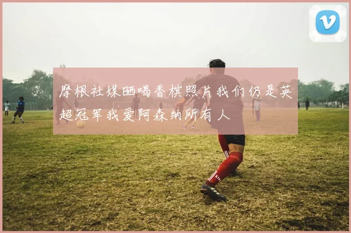 摩根社媒晒喝香槟照片我们仍是英超冠军我爱阿森纳所有人